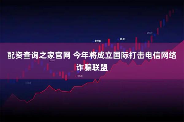 配资查询之家官网 今年将成立国际打击电信网络诈骗联盟