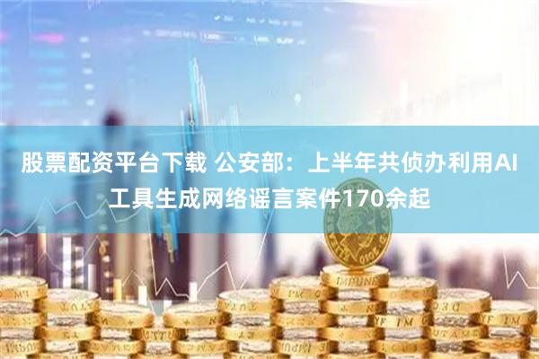 股票配资平台下载 公安部：上半年共侦办利用AI工具生成网络谣言案件170余起